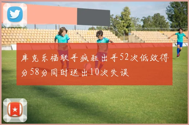 库克乐福联手疯狂出手52次低效得分58分同时送出10次失误