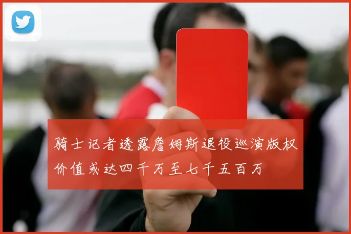 骑士记者透露詹姆斯退役巡演版权价值或达四千万至七千五百万