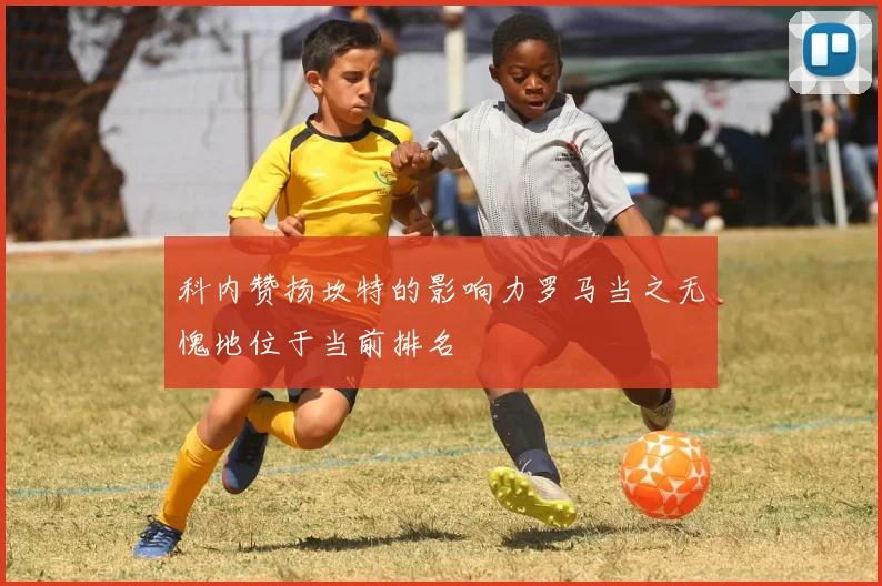 科内赞扬坎特的影响力罗马当之无愧地位于当前排名