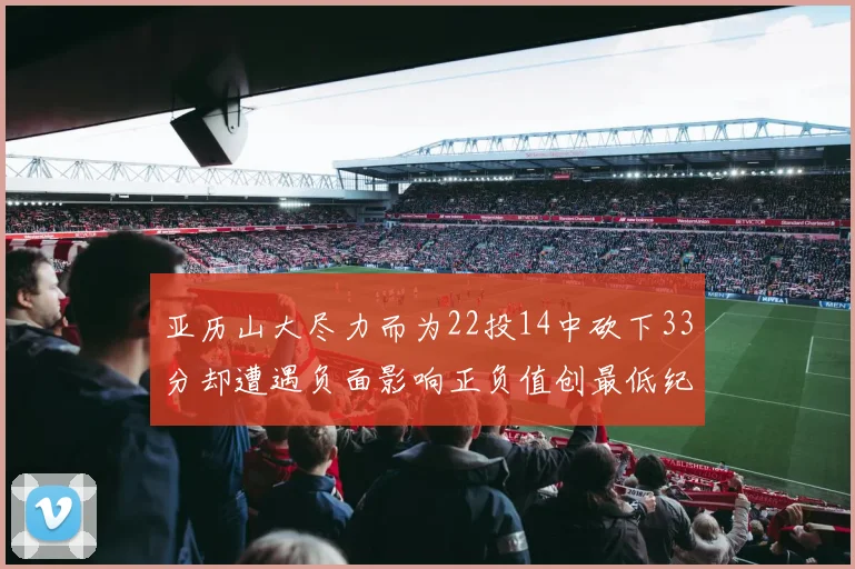 亚历山大尽力而为22投14中砍下33分却遭遇负面影响正负值创最低纪录