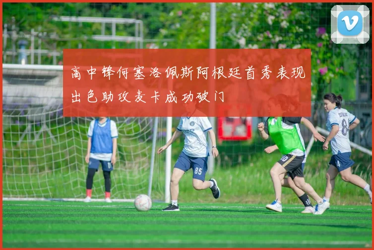 高中锋何塞洛佩斯阿根廷首秀表现出色助攻麦卡成功破门