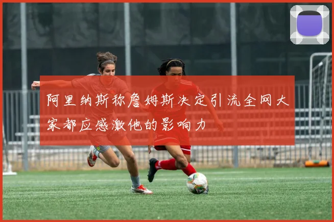 阿里纳斯称詹姆斯决定引流全网大家都应感激他的影响力