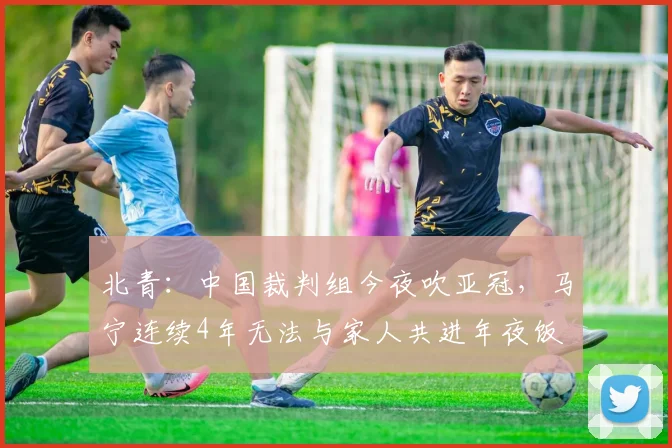 北青：中国裁判组今夜吹亚冠，马宁连续4年无法与家人共进年夜饭