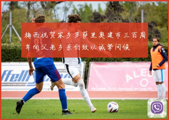 梅西祝贺家乡罗萨里奥建市三百周年向父老乡亲们致以诚挚问候