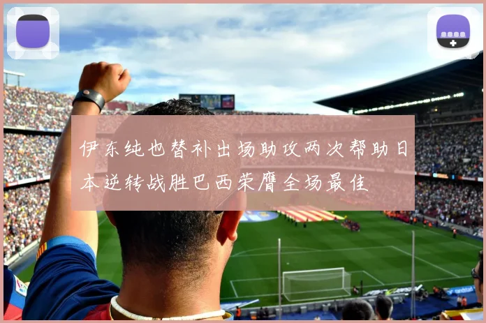 伊东纯也替补出场助攻两次帮助日本逆转战胜巴西荣膺全场最佳