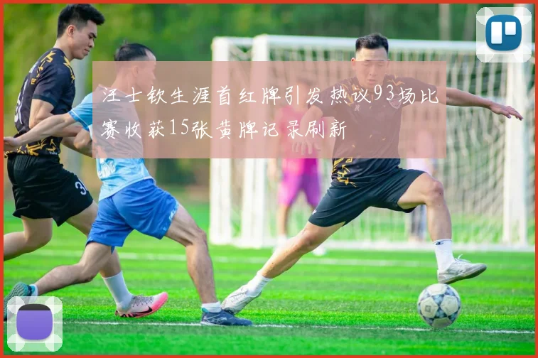汪士钦生涯首红牌引发热议93场比赛收获15张黄牌记录刷新