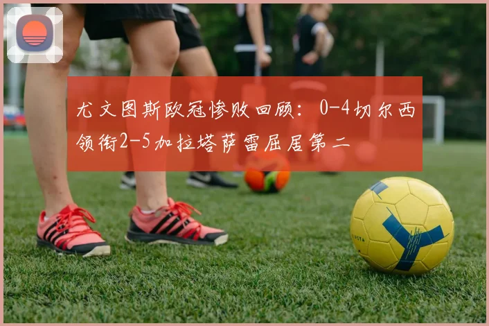 尤文图斯欧冠惨败回顾：0-4切尔西领衔2-5加拉塔萨雷屈居第二