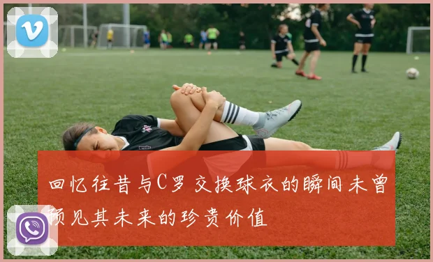 回忆往昔与C罗交换球衣的瞬间未曾预见其未来的珍贵价值
