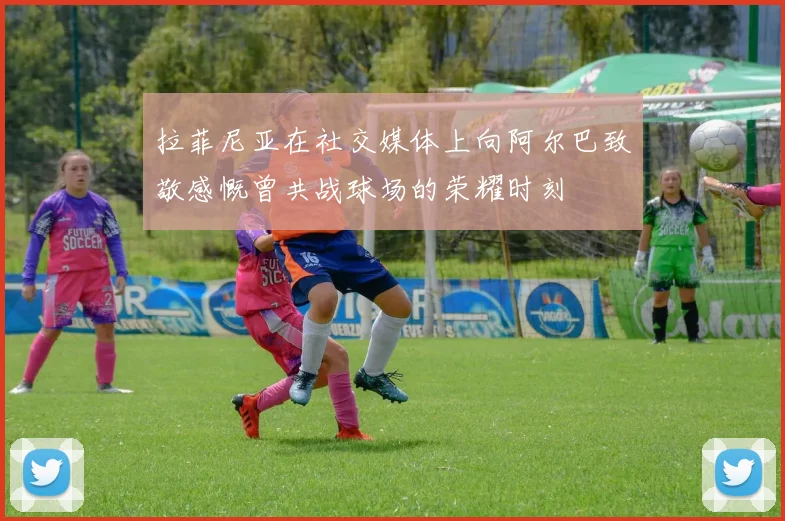 拉菲尼亚在社交媒体上向阿尔巴致敬感慨曾共战球场的荣耀时刻