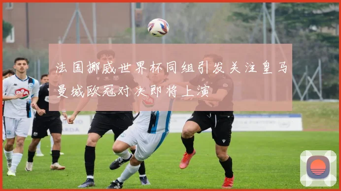 法国挪威世界杯同组引发关注皇马曼城欧冠对决即将上演