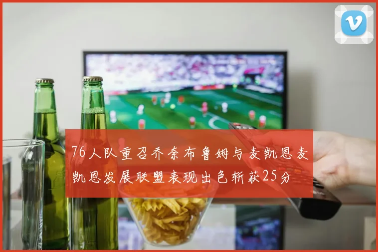 76人队重召乔奈布鲁姆与麦凯恩麦凯恩发展联盟表现出色斩获25分