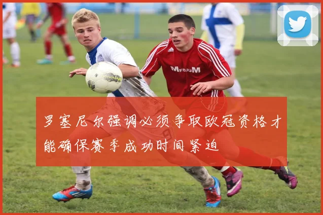 罗塞尼尔强调必须争取欧冠资格才能确保赛季成功时间紧迫