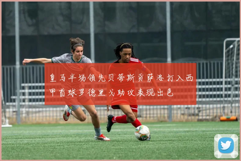 皇马半场领先贝蒂斯贡萨洛打入西甲首球罗德里戈助攻表现出色