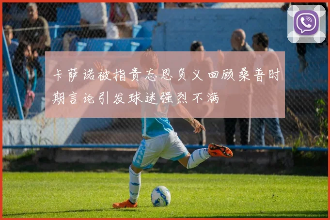 卡萨诺被指责忘恩负义回顾桑普时期言论引发球迷强烈不满